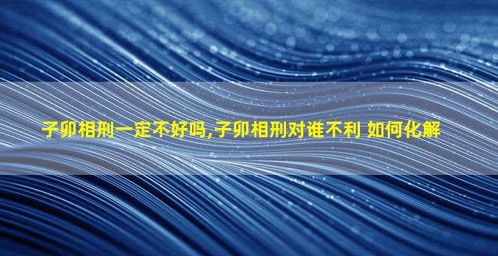 子卯相刑一定不好吗,子卯相刑对谁不利 如何化解